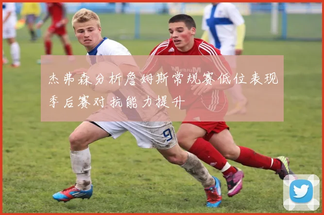 杰弗森分析詹姆斯常规赛低位表现季后赛对抗能力提升