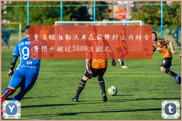 皇马瞄准勒沃库森前锋科法内转会费预计超过5000万欧元