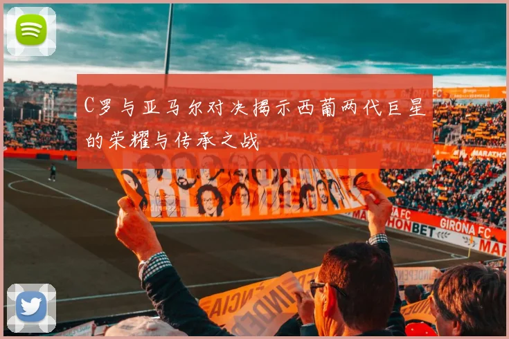 C罗与亚马尔对决揭示西葡两代巨星的荣耀与传承之战