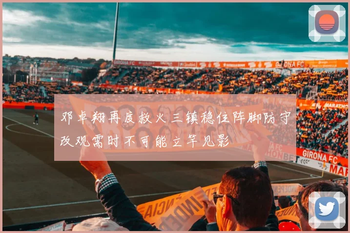 邓卓翔再度救火三镇稳住阵脚防守改观需时不可能立竿见影
