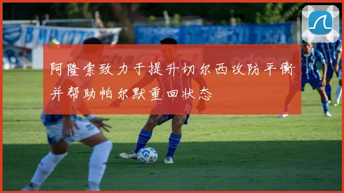 阿隆索致力于提升切尔西攻防平衡并帮助帕尔默重回状态