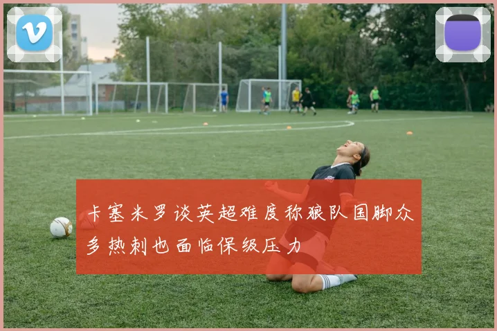 卡塞米罗谈英超难度称狼队国脚众多热刺也面临保级压力