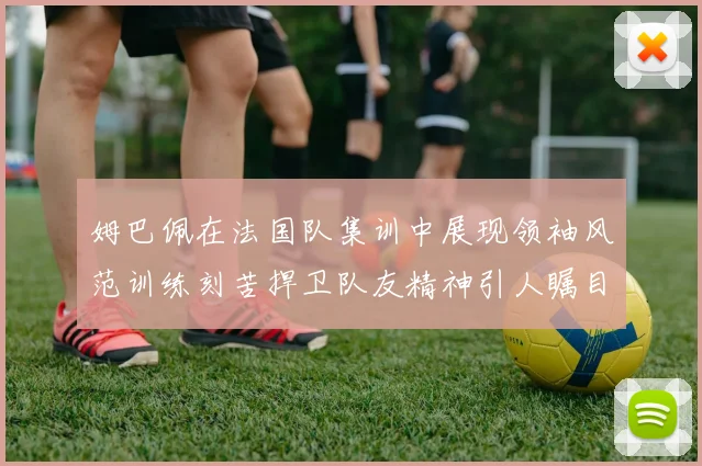 姆巴佩在法国队集训中展现领袖风范训练刻苦捍卫队友精神引人瞩目