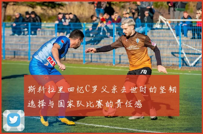 斯科拉里回忆C罗父亲去世时的坚韧选择与国家队比赛的责任感