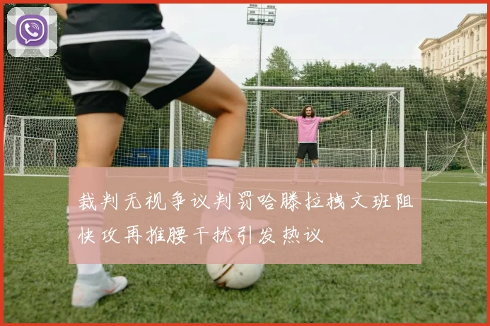 裁判无视争议判罚哈滕拉拽文班阻快攻再推腰干扰引发热议