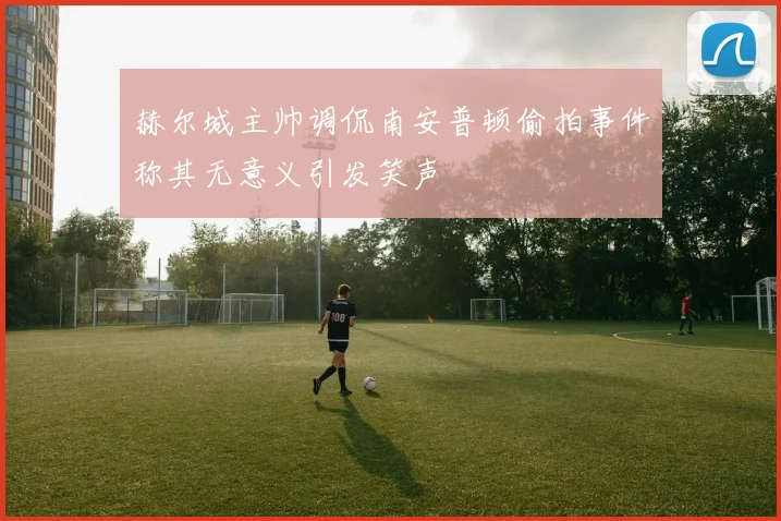 赫尔城主帅调侃南安普顿偷拍事件称其无意义引发笑声