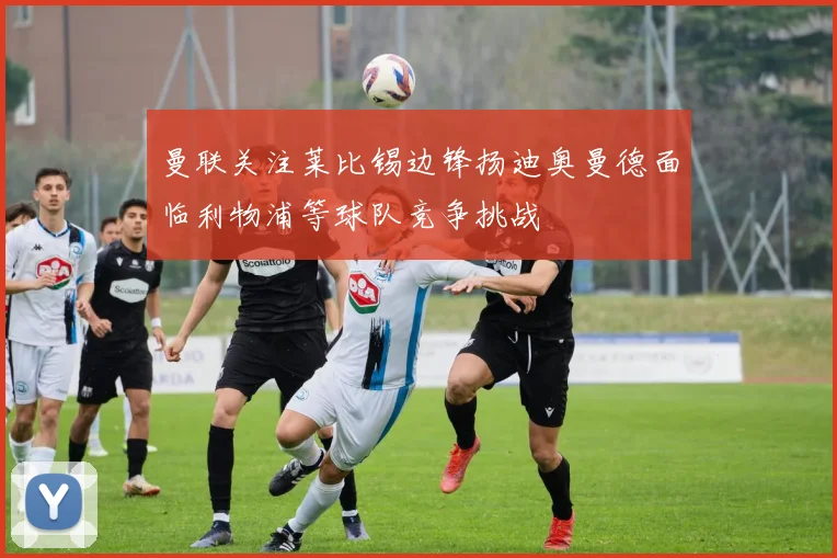 曼联关注莱比锡边锋扬迪奥曼德面临利物浦等球队竞争挑战