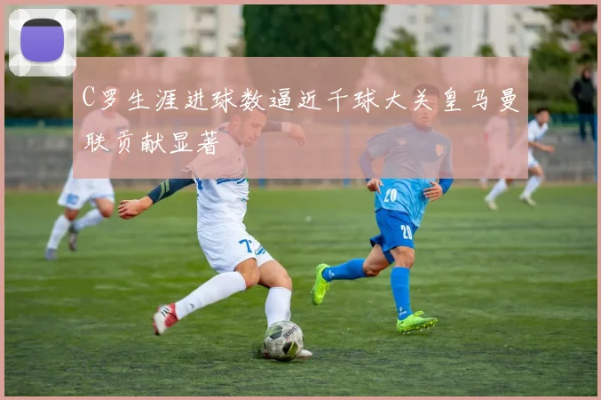 C罗生涯进球数逼近千球大关皇马曼联贡献显著