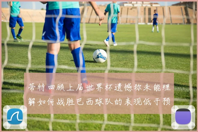 蒂特回顾上届世界杯遗憾称未能理解如何战胜巴西球队的表现低于预期