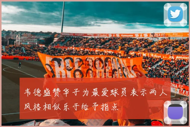 韦德盛赞华子为最爱球员表示两人风格相似乐于给予指点
