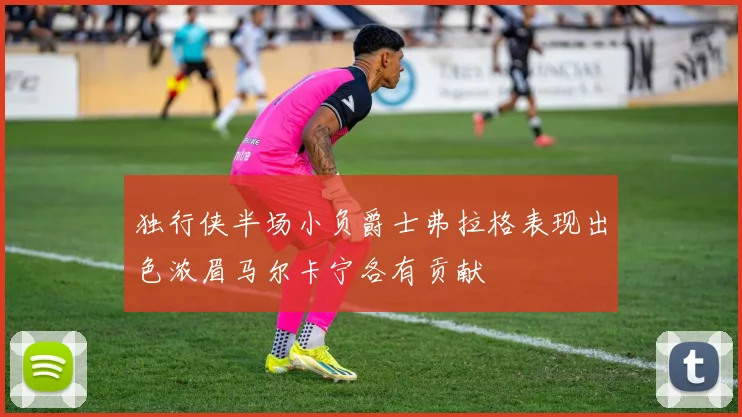 独行侠半场小负爵士弗拉格表现出色浓眉马尔卡宁各有贡献