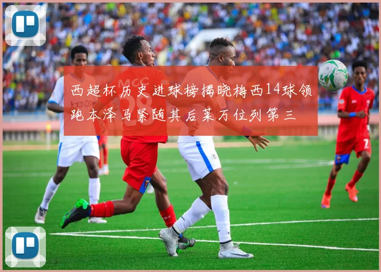 西超杯历史进球榜揭晓梅西14球领跑本泽马紧随其后莱万位列第三