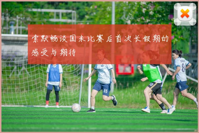索默畅谈国米比赛后首次长假期的感受与期待
