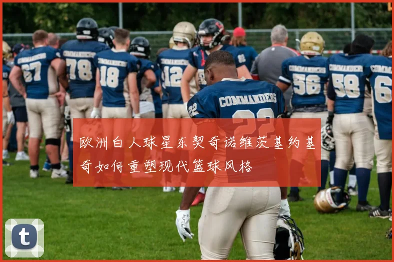 欧洲白人球星东契奇诺维茨基约基奇如何重塑现代篮球风格